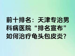 前十排名：天津专治男科病医院“排名宣布”如何治疗龟头包皮炎？