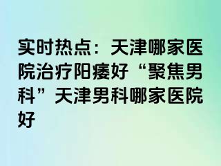 实时热点：天津哪家医院治疗阳痿好“聚焦男科”天津男科哪家医院好