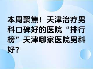 本周聚焦！天津治疗男科口碑好的医院“排行榜”天津哪家医院男科好？