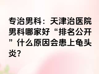 专治男科：天津治医院男科哪家好“排名公开”什么原因会患上龟头炎？