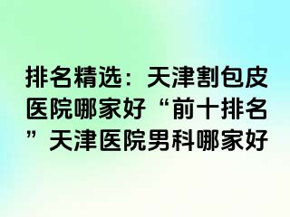 排名精选：天津割包皮医院哪家好“前十排名”天津医院男科哪家好