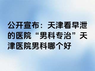 公开宣布：天津看早泄的医院“男科专治”天津医院男科哪个好