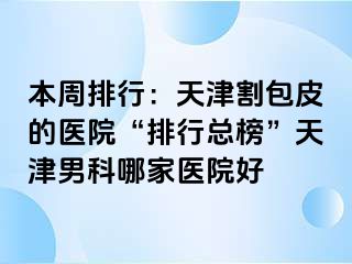 本周排行：天津割包皮的医院“排行总榜”天津男科哪家医院好