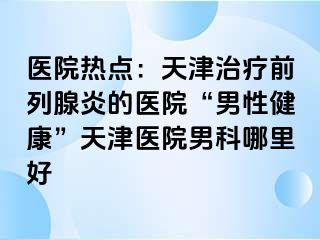 医院热点：天津治疗前列腺炎的医院“男性健康”天津医院男科哪里好