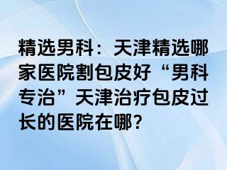 精选男科：天津精选哪家医院割包皮好“男科专治”天津治疗包皮过长的医院在哪？