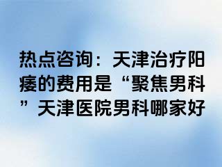 热点咨询：天津治疗阳痿的费用是“聚焦男科”天津医院男科哪家好