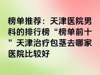 榜单推荐：天津医院男科的排行榜“榜单前十”天津治疗包茎去哪家医院比较好