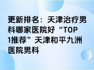 更新排名：天津治疗男科哪家医院好“TOP1推荐”天津和平九洲医院男科