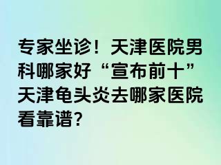 专家坐诊！天津医院男科哪家好“宣布前十”天津龟头炎去哪家医院看靠谱？