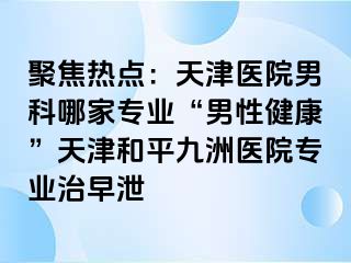 聚焦热点：天津医院男科哪家专业“男性健康”天津和平九洲医院专业治早泄