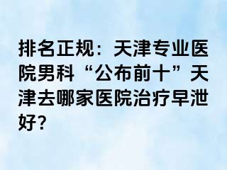 排名正规：天津专业医院男科“公布前十”天津去哪家医院治疗早泄好？