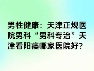 男性健康：天津正规医院男科“男科专治”天津看阳痿哪家医院好？