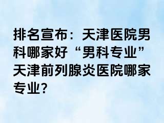 排名宣布：天津医院男科哪家好“男科专业”天津前列腺炎医院哪家专业？