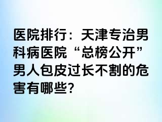 医院排行：天津专治男科病医院“总榜公开”男人包皮过长不割的危害有哪些？