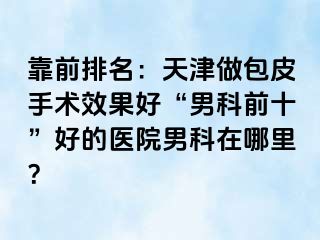 靠前排名：天津做包皮手术效果好“男科前十”好的医院男科在哪里？