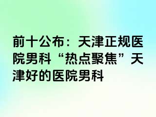 前十公布：天津正规医院男科“热点聚焦”天津好的医院男科