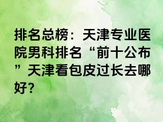 排名总榜：天津专业医院男科排名“前十公布”天津看包皮过长去哪好？