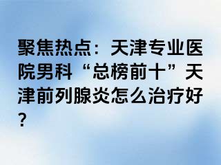 聚焦热点：天津专业医院男科“总榜前十”天津前列腺炎怎么治疗好？