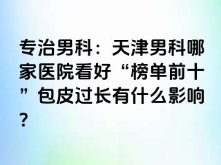 专治男科：天津男科哪家医院看好“榜单前十”包皮过长有什么影响？