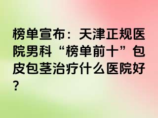 榜单宣布：天津正规医院男科“榜单前十”包皮包茎治疗什么医院好？