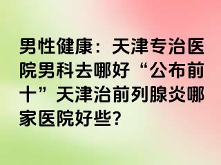 男性健康：天津专治医院男科去哪好“公布前十”天津治前列腺炎哪家医院好些？