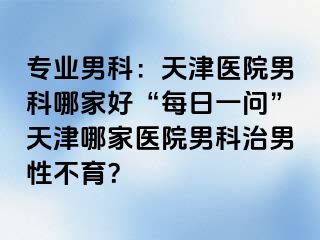 专业男科：天津医院男科哪家好“每日一问”天津哪家医院男科治男性不育？