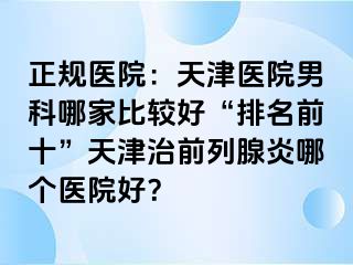 正规医院：天津医院男科哪家比较好“排名前十”天津治前列腺炎哪个医院好？