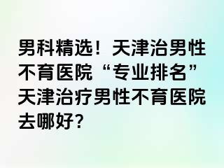 男科精选！天津治男性不育医院“专业排名”天津治疗男性不育医院去哪好？