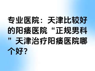 专业医院：天津比较好的阳痿医院“正规男科”天津治疗阳痿医院哪个好？