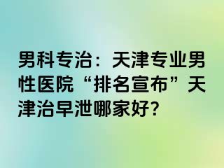 男科专治：天津专业男性医院“排名宣布”天津治早泄哪家好？