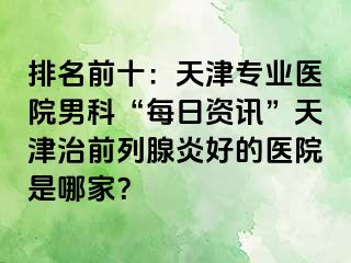 排名前十：天津专业医院男科“每日资讯”天津治前列腺炎好的医院是哪家？