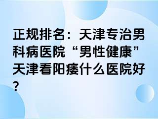 正规排名：天津专治男科病医院“男性健康”天津看阳痿什么医院好？