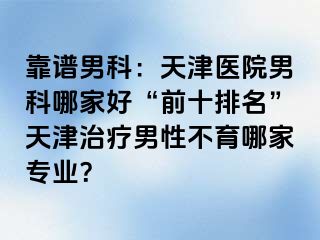 靠谱男科：天津医院男科哪家好“前十排名”天津治疗男性不育哪家专业？