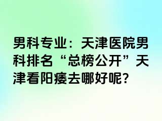 男科专业：天津医院男科排名“总榜公开”天津看阳痿去哪好呢？