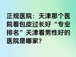 正规医院：天津那个医院看包皮过长好“专业排名”天津看男性好的医院是哪家？