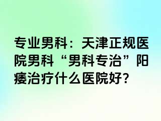 专业男科：天津正规医院男科“男科专治”阳痿治疗什么医院好？