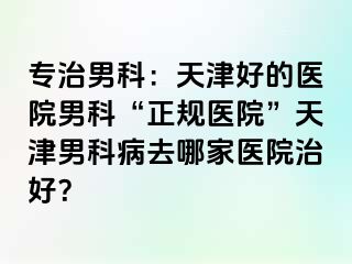 专治男科：天津好的医院男科“正规医院”天津男科病去哪家医院治好？