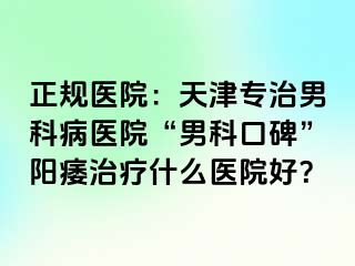 正规医院：天津专治男科病医院“男科口碑”阳痿治疗什么医院好？