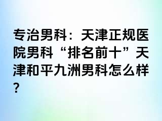 专治男科：天津正规医院男科“排名前十”天津和平九洲男科怎么样？