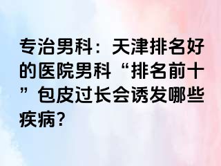 专治男科：天津排名好的医院男科“排名前十”包皮过长会诱发哪些疾病？