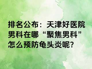 排名公布：天津好医院男科在哪“聚焦男科”怎么预防龟头炎呢？