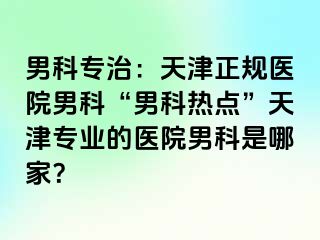 男科专治：天津正规医院男科“男科热点”天津专业的医院男科是哪家？