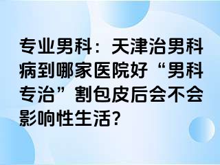 专业男科：天津治男科病到哪家医院好“男科专治”割包皮后会不会影响性生活？