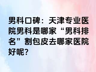 男科口碑：天津专业医院男科是哪家“男科排名”割包皮去哪家医院好呢？