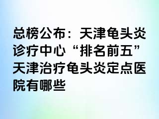 总榜公布：天津龟头炎诊疗中心“排名前五”天津治疗龟头炎定点医院有哪些