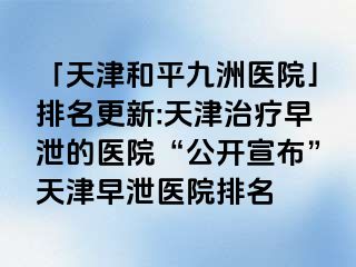 「天津和平九洲医院」排名更新:天津治疗早泄的医院“公开宣布”天津早泄医院排名