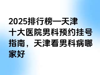 2025排行榜—天津十大医院男科预约挂号指南，天津看男科病哪家好