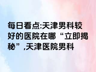 每日看点:天津男科较好的医院在哪“立即揭秘”,天津医院男科
