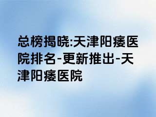 总榜揭晓:天津阳痿医院排名-更新推出-天津阳痿医院