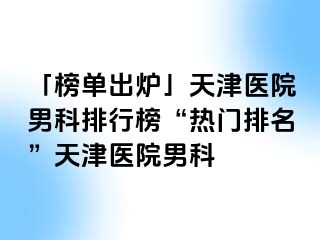 「榜单出炉」天津医院男科排行榜“热门排名”天津医院男科